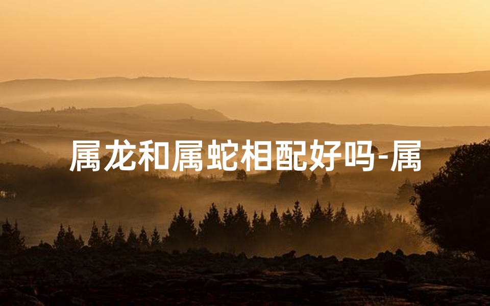 属龙和属蛇相配好吗-属龙配属蛇，佳偶天成？