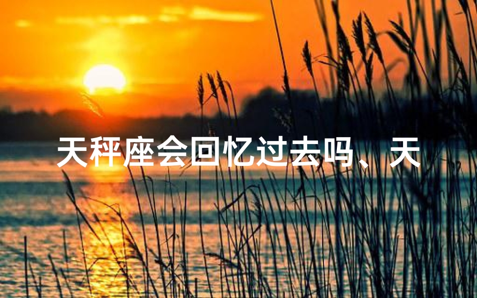 天秤座会回忆过去吗、天秤座的回忆之旅：过去，你还在吗？