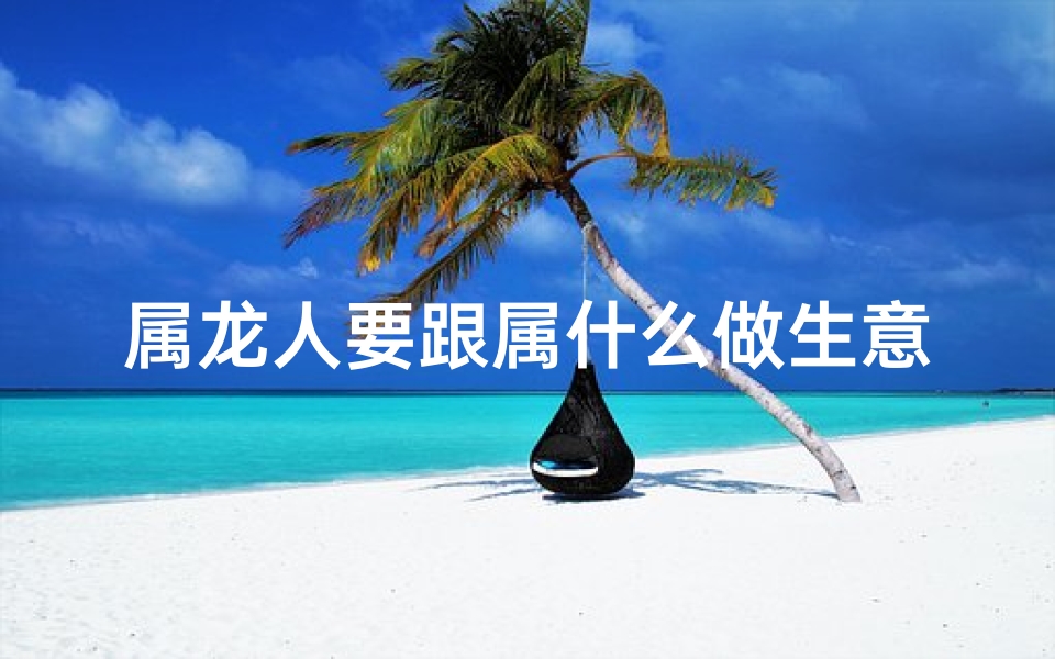 属龙人要跟属什么做生意(属龙人最适合的生意类型)
