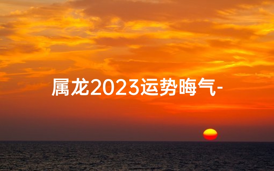 属龙2023运势晦气-属龙的2023年运势怎么样