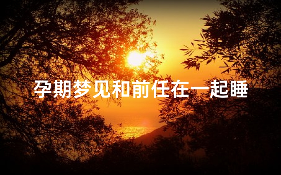 孕期梦见和前任在一起睡觉,孕期梦见和前任在一起睡觉什么意思