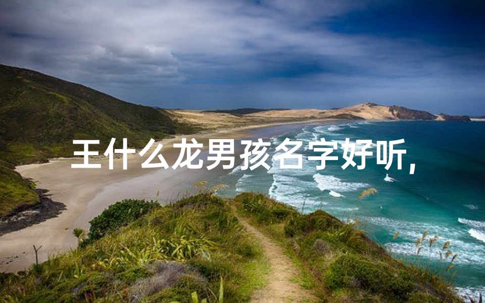 王什么龙男孩名字好听,王姓龙宝宝：喜庆吉祥，龙腾盛世之名
