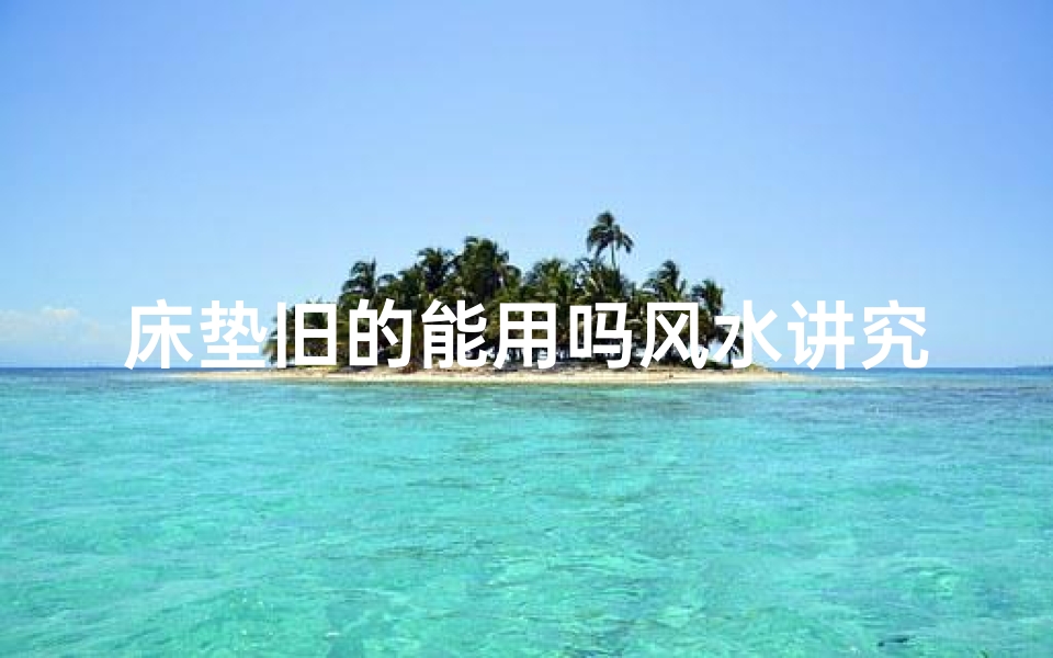 床垫旧的能用吗风水讲究-《旧床垫能用吗？揭秘风水禁忌与家居运势》