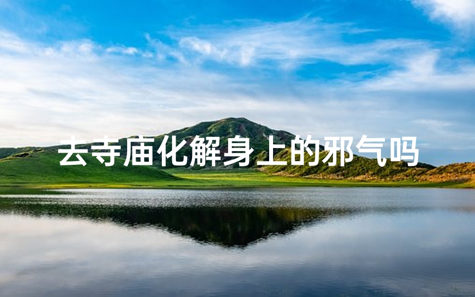 去寺庙化解身上的邪气吗、寺庙祈福：驱邪避凶，净化身心之旅