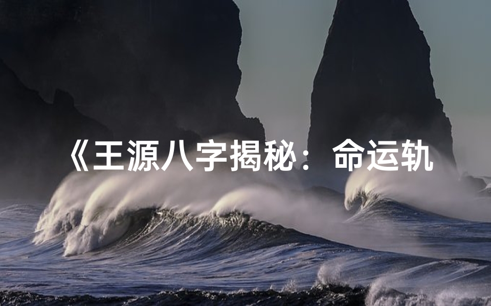 《王源八字揭秘：命运轨迹与人生启示》
