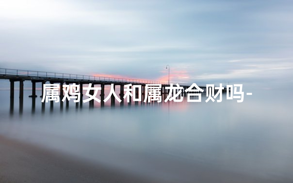 属鸡女人和属龙合财吗-属鸡女与属龙男：合财佳缘，财富共赢