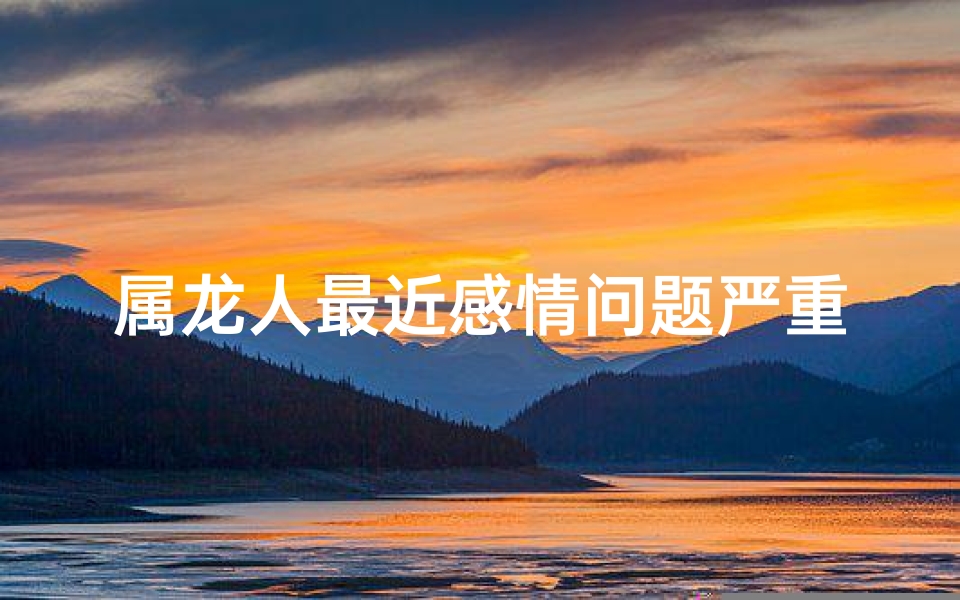属龙人最近感情问题严重吗-属龙人感情问题严重？揭秘近期情感困境
