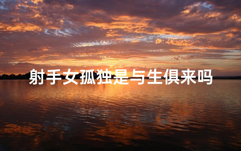 射手女孤独是与生俱来吗、射手座女生孤僻之谜：为何独来独往？