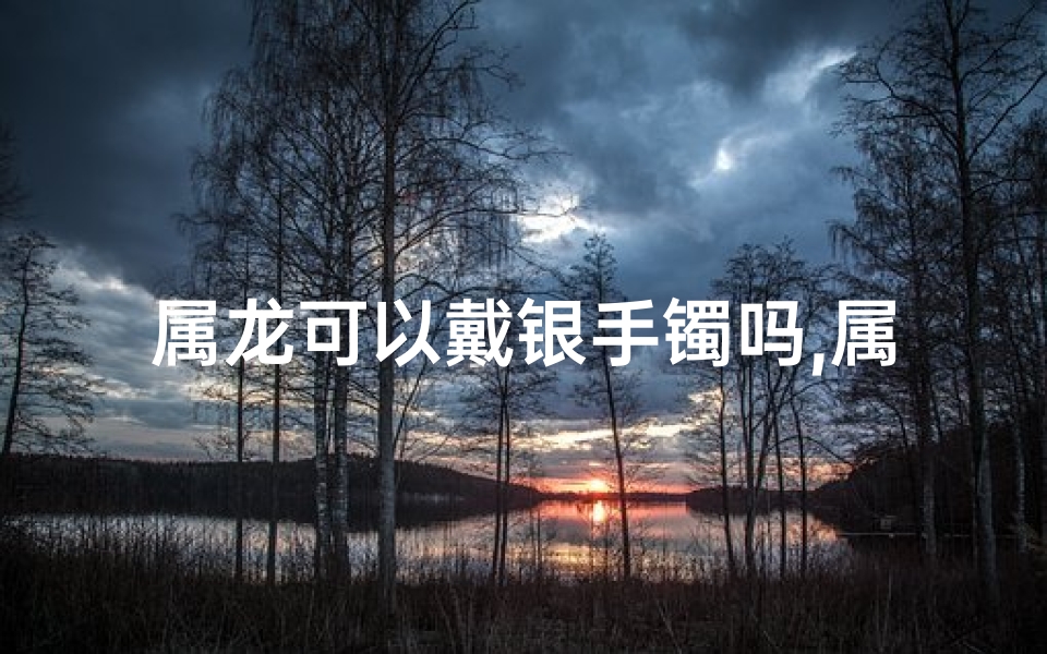 属龙可以戴银手镯吗,属龙女生戴银镯子的神秘寓意