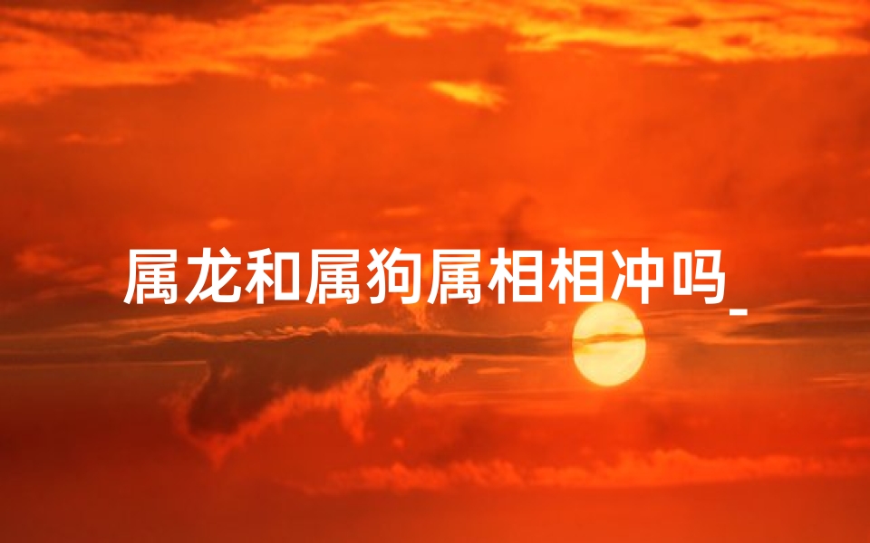 属龙和属狗属相相冲吗_属龙与属狗相合吗