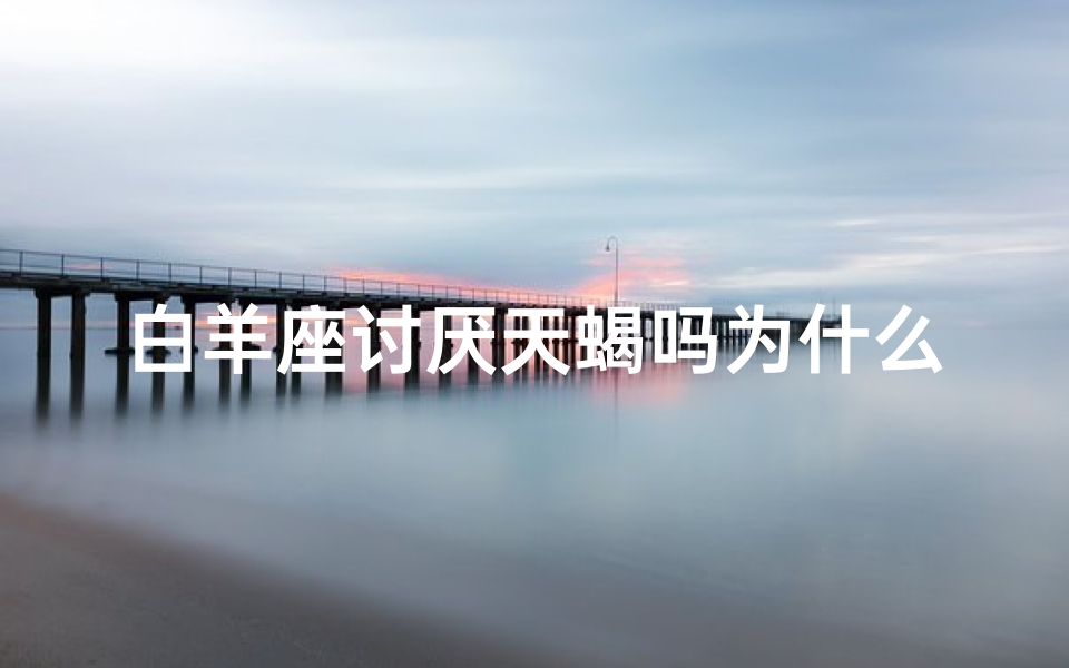白羊座讨厌天蝎吗为什么、白羊座天蝎相克之谜：为何讨厌天蝎？