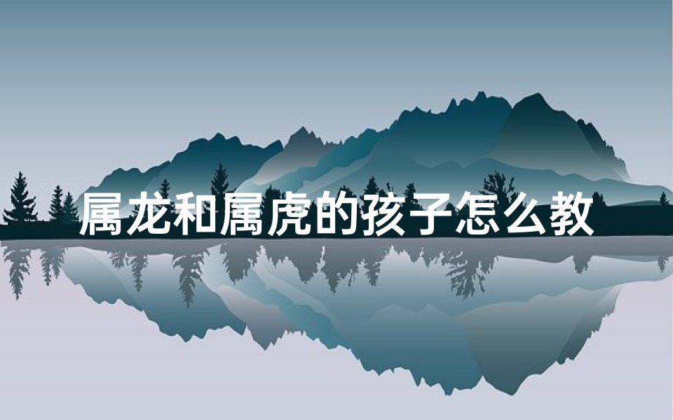 属龙和属虎的孩子怎么教育、属龙和属虎要个属什么的孩子