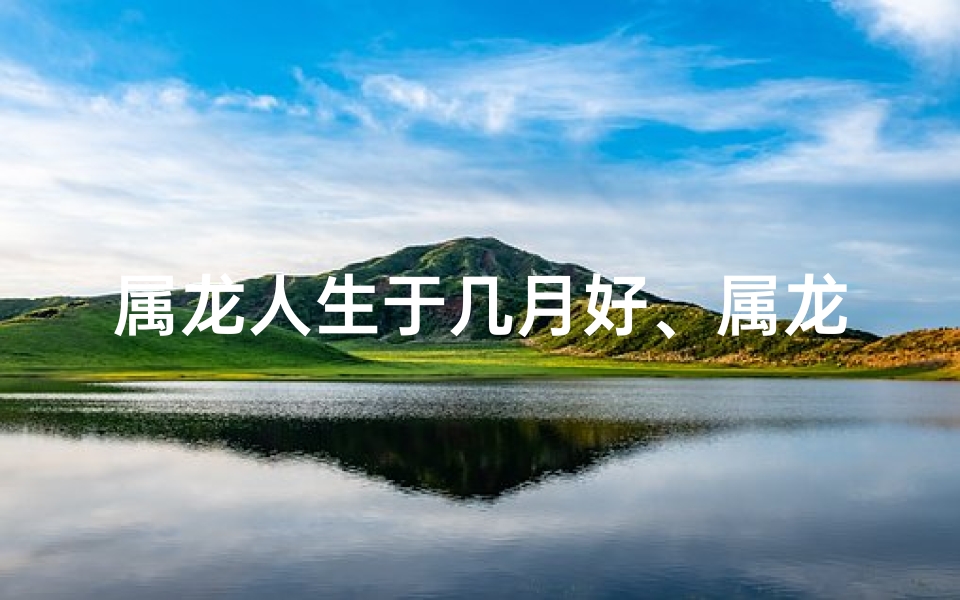 属龙人生于几月好、属龙人：揭秘出生在这几个月份的独特命运