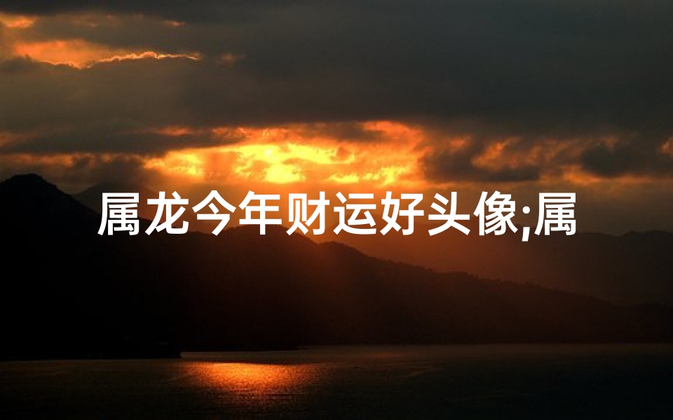 属龙今年财运好头像;属龙2024财运亨通，吉祥头像好运来