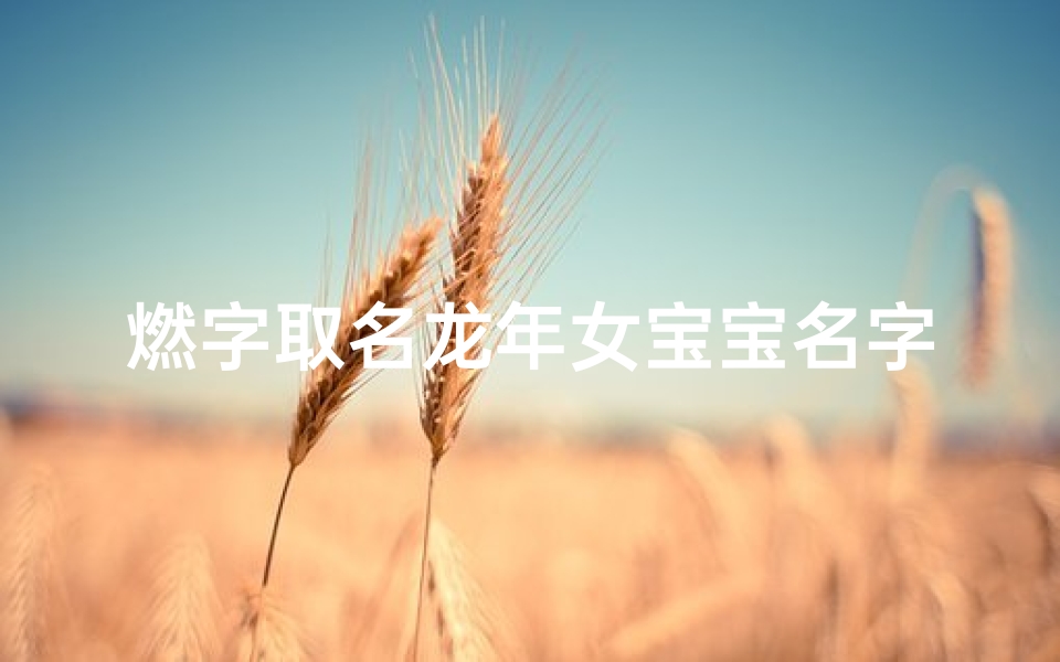 燃字取名龙年女宝宝名字怎么取;《燃情绽放，龙年女宝宝名字闪耀新生》