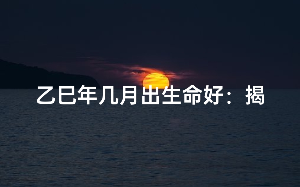 乙巳年几月出生命好：揭秘最佳吉月