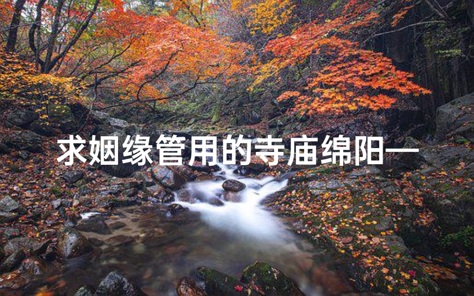 求姻缘管用的寺庙绵阳—绵阳姻缘圣地：求姻缘必去的寺庙秘境
