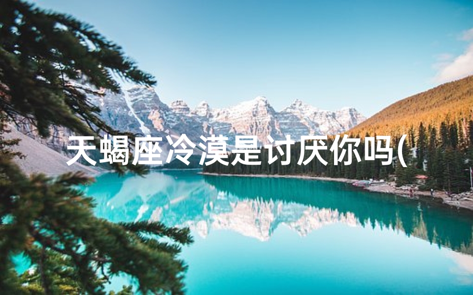 天蝎座冷漠是讨厌你吗(天蝎男凉薄怎么办：挽回攻略揭秘)