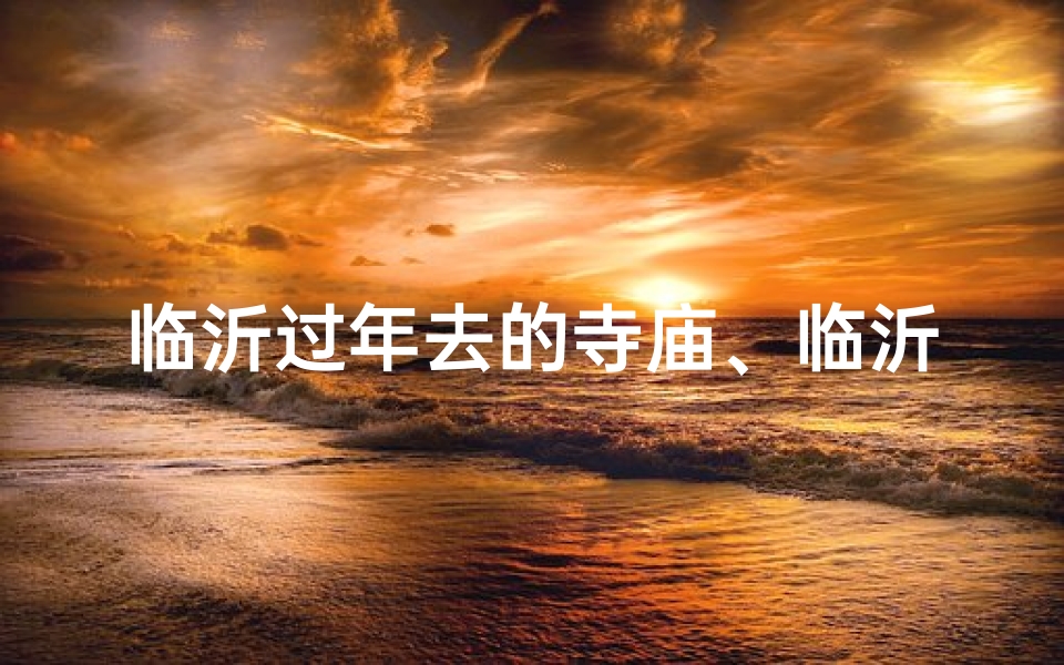 临沂过年去的寺庙、临沂过大年，祈福圣地游：探访临沂寺庙文化之旅