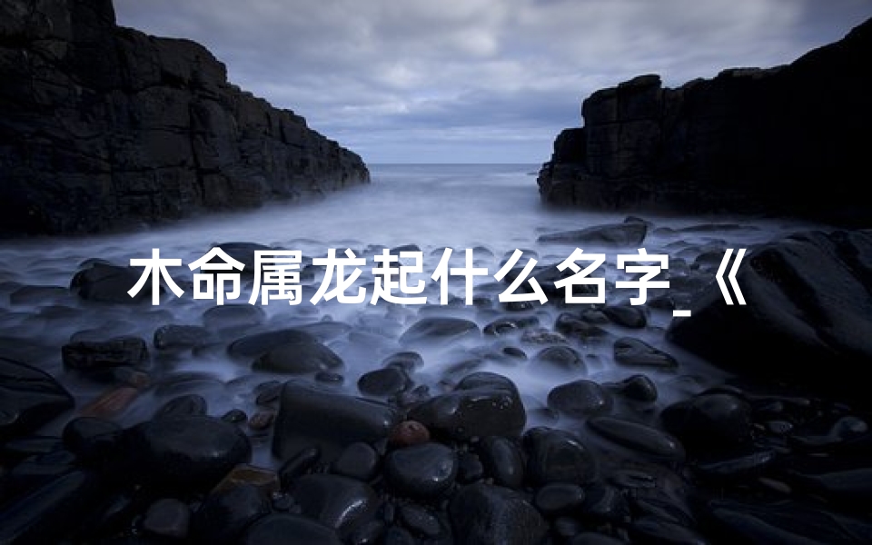 木命属龙起什么名字_《木龙宝宝取名宜忌：三点揭秘》