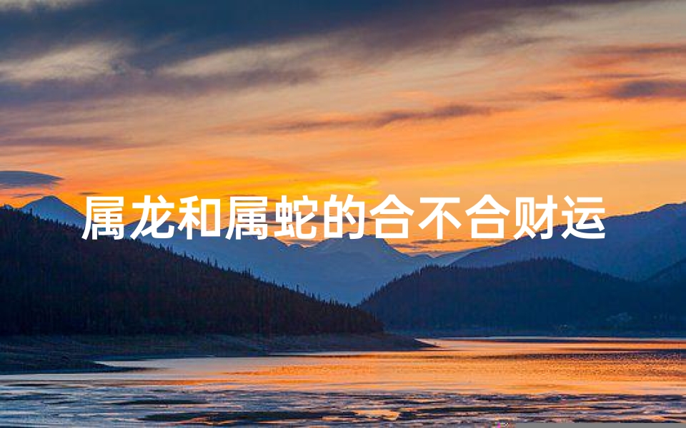 属龙和属蛇的合不合财运_属龙属蛇财运配对：相合还是相冲？