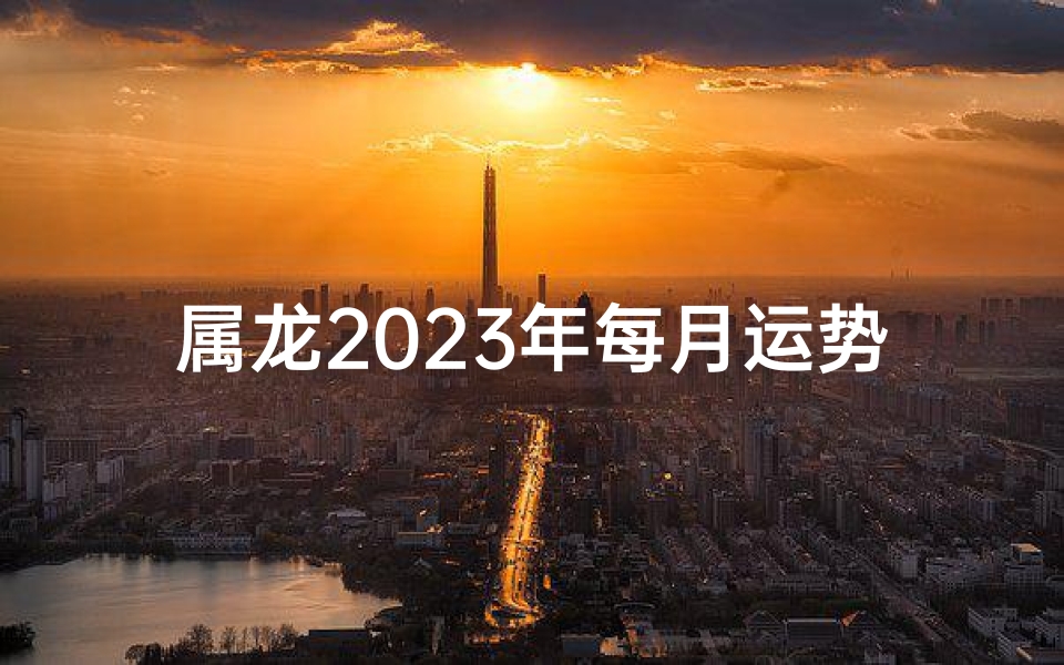 属龙2023年每月运势揭秘：运势起伏，吉凶分明