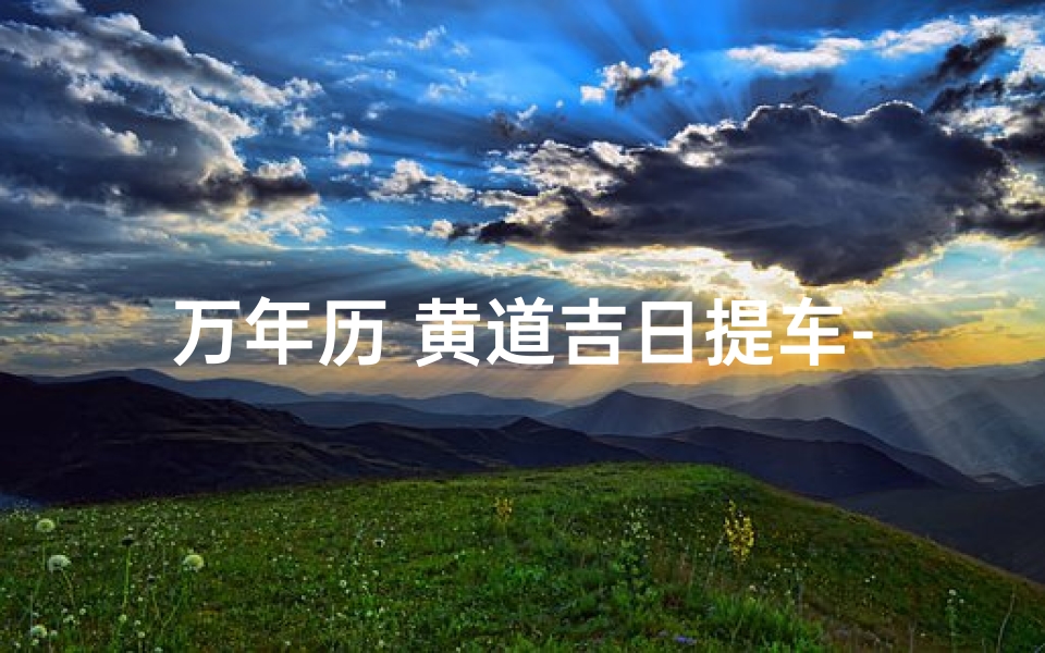 万年历 黄道吉日提车-万年历黄道吉日，选好日子提新车