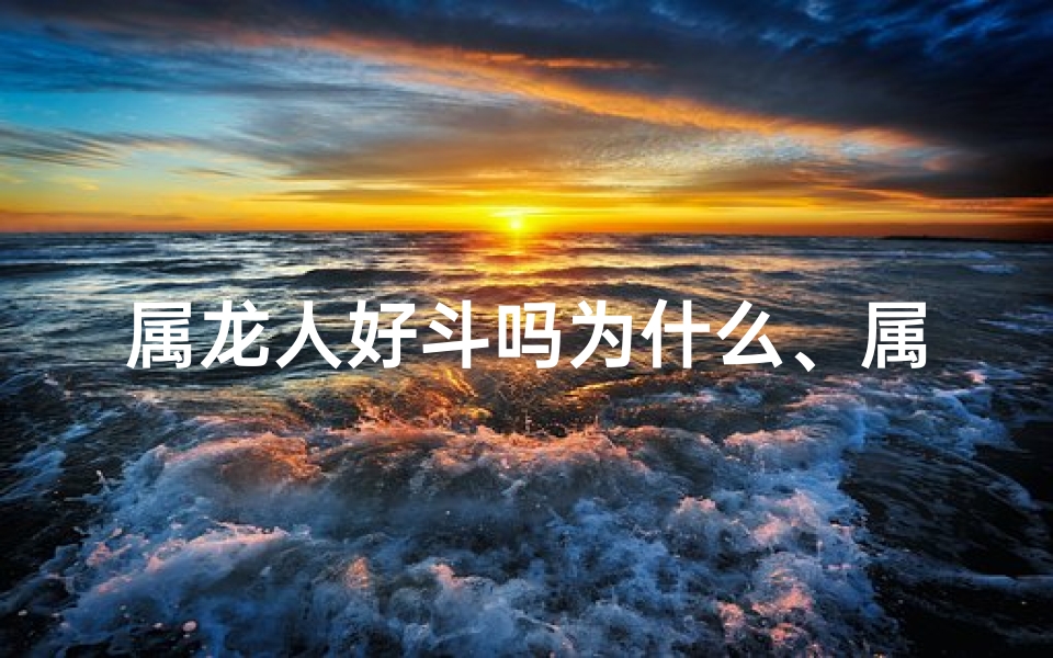 属龙人好斗吗为什么、属龙人好斗吗？揭秘龙年出生者的性格特点