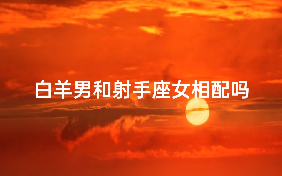 白羊男和射手座女相配吗_白羊男射手女：天生一对的火象组合
