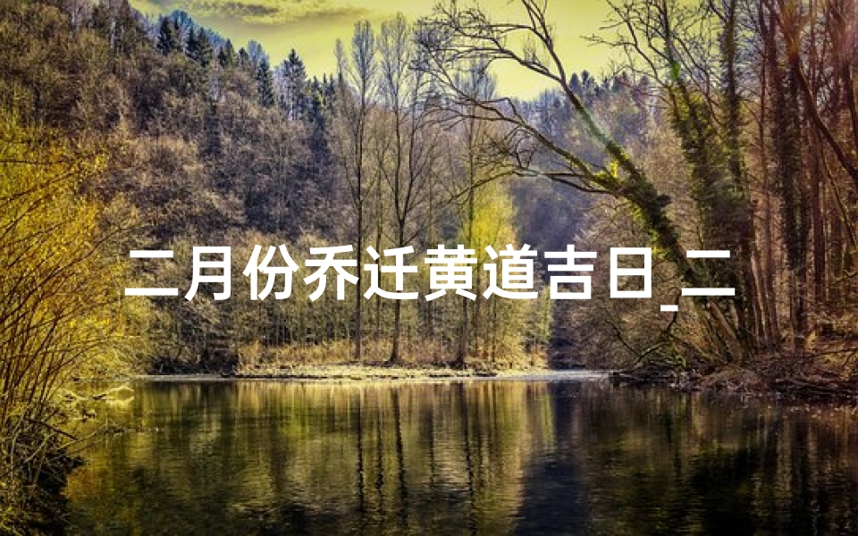 二月份乔迁黄道吉日_二月黄道吉日：乔迁新居的最佳时机