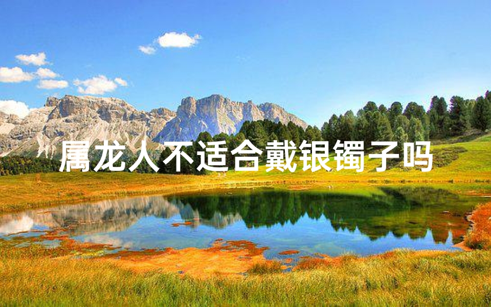 属龙人不适合戴银镯子吗为什么、属龙人戴银镯子真的不合适吗？