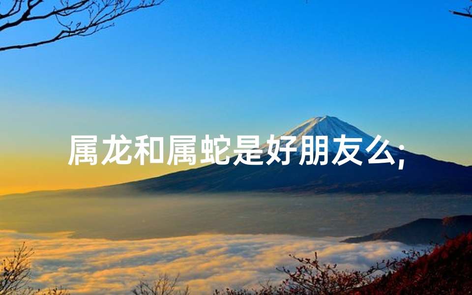 属龙和属蛇是好朋友么;属龙属蛇能成好朋友吗？