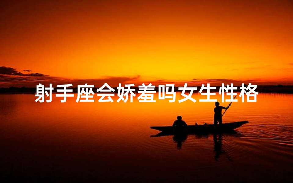 射手座会娇羞吗女生性格—射手座女生娇羞瞬间：揭秘热情背后的温柔