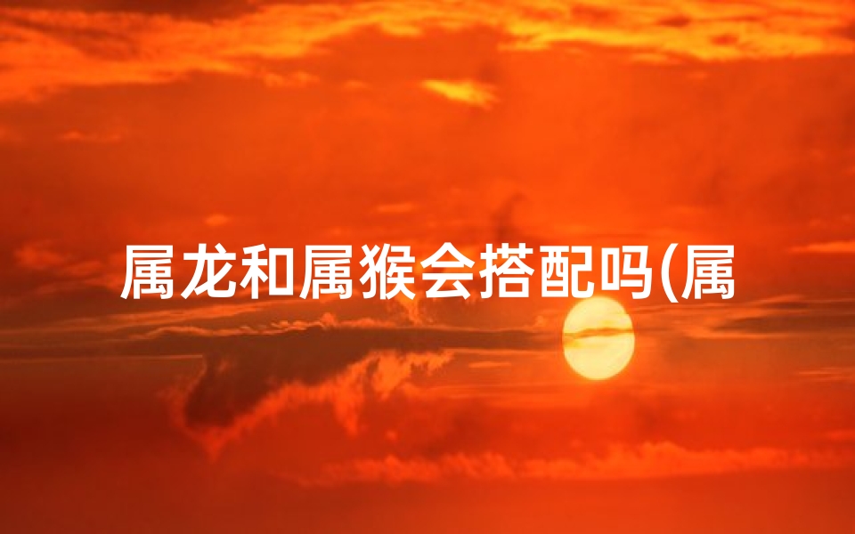 属龙和属猴会搭配吗(属龙和属猴般配吗)