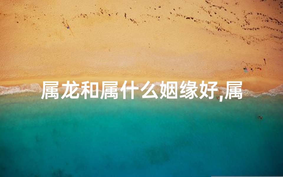 属龙和属什么姻缘好,属龙和属什么的结婚好