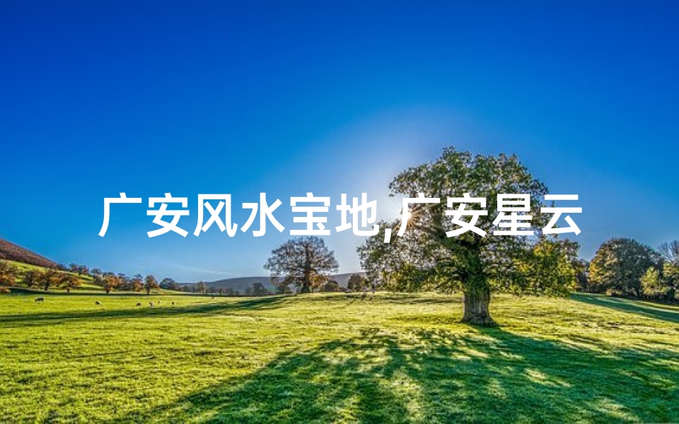 广安风水宝地,广安星云风水大师：揭秘神秘风水奥秘