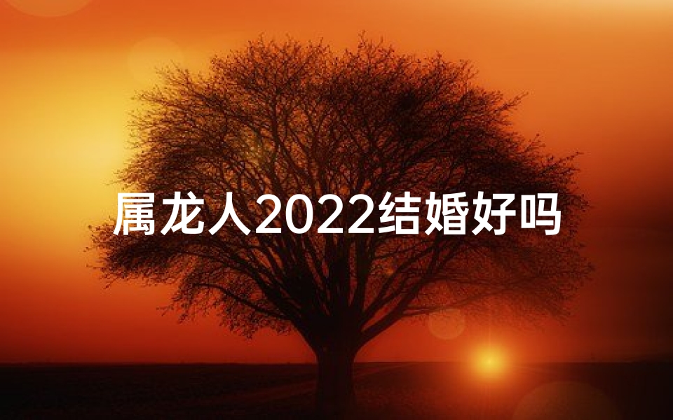 属龙人2022结婚好吗_属龙人2022婚运大吉：结婚吉日好选择