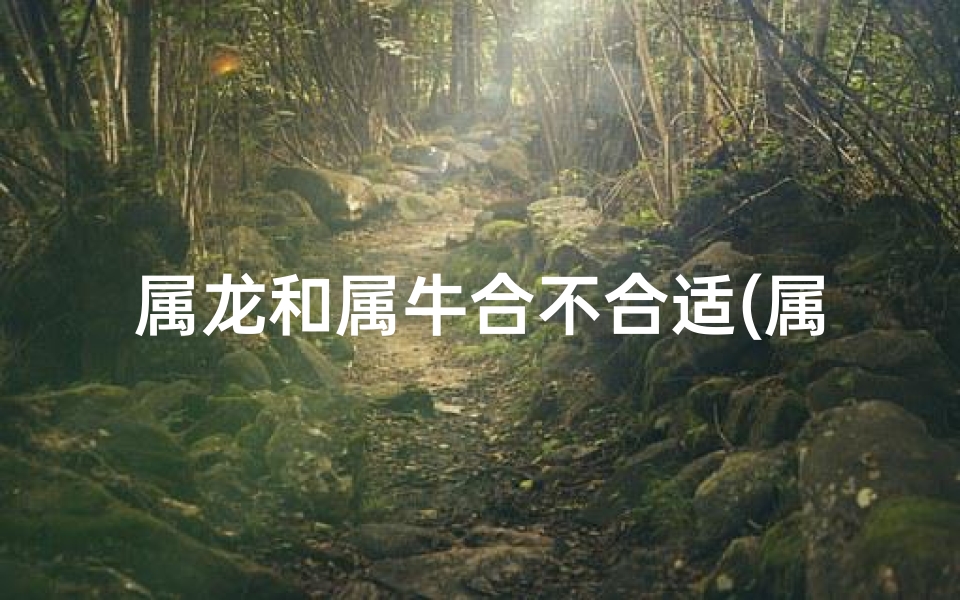 属龙和属牛合不合适(属龙属牛能合得来吗？揭秘生肖相配之谜)