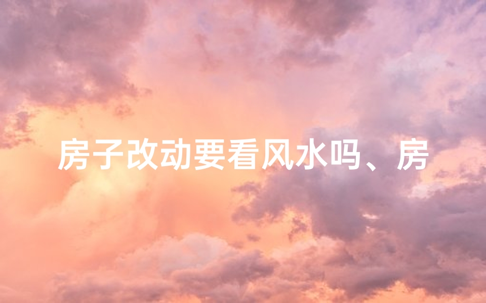 房子改动要看风水吗、房子改动需看风水？揭秘家居改造风水秘籍