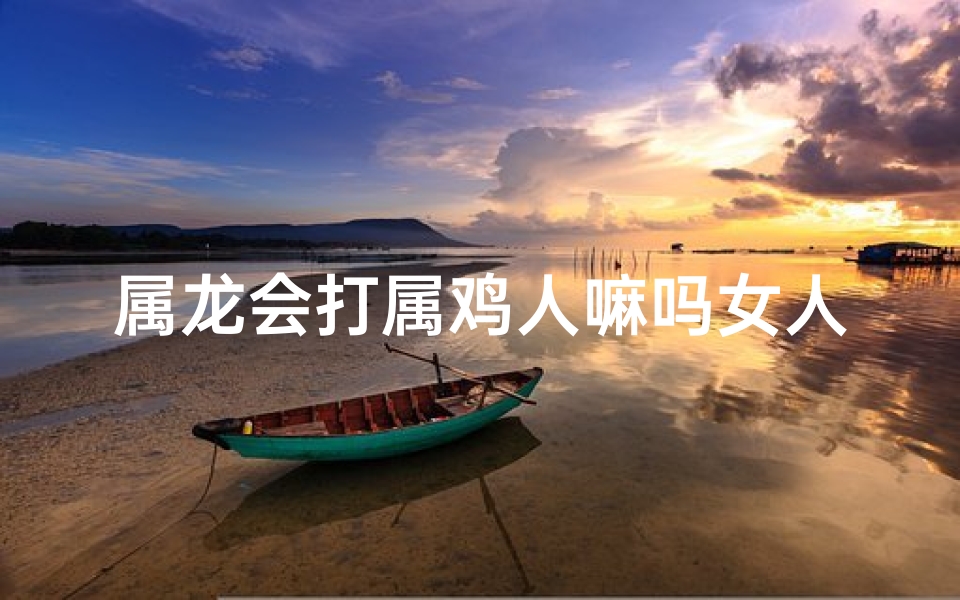 属龙会打属鸡人嘛吗女人;属龙老是欺负属鸡的