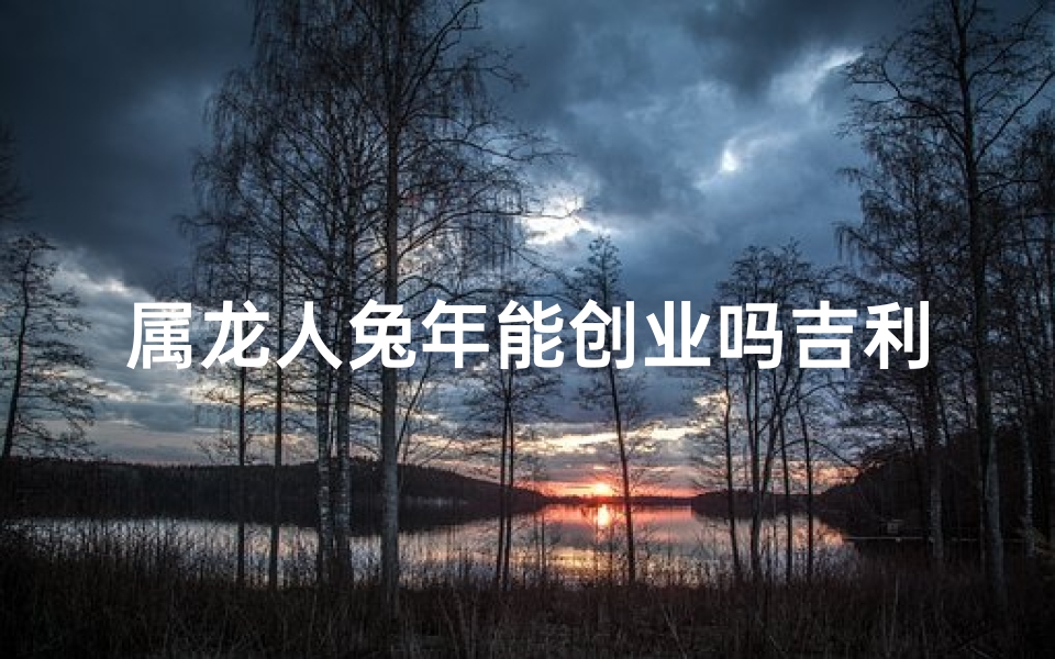 属龙人兔年能创业吗吉利吗女(属龙人兔年创业吉凶预测：创业之路能否顺利？)