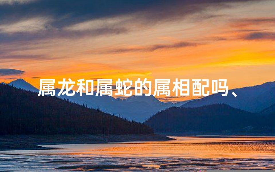 属龙和属蛇的属相配吗、属龙属蛇配吗：揭秘最佳婚配组合