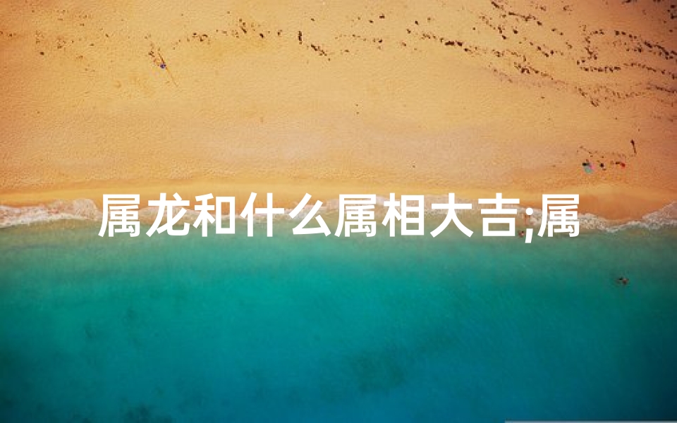 属龙和什么属相大吉;属龙遇何属象好运连连？