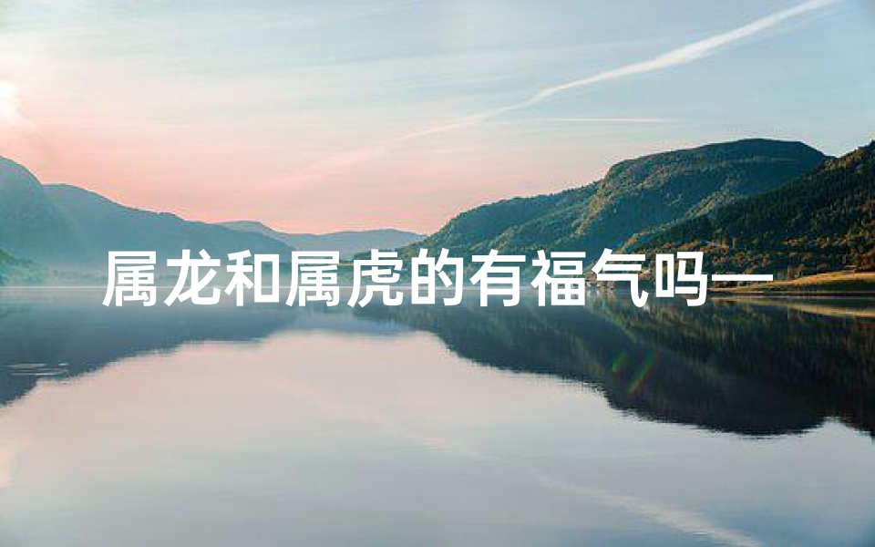 属龙和属虎的有福气吗—属龙属虎，福气满满揭秘