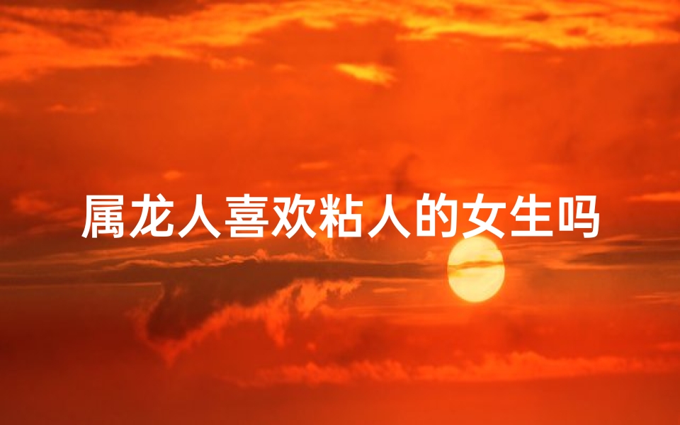 属龙人喜欢粘人的女生吗-属龙人偏爱黏人女生，她是你的小跟班吗？
