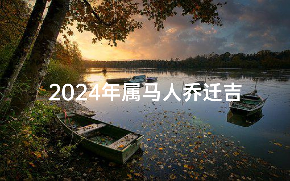 2024年属马人乔迁吉日(2024年属马人的全年每月运势)