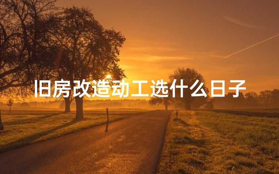 旧房改造动工选什么日子好、《旧房翻新吉日吉时查询表：巧选良辰助装修》