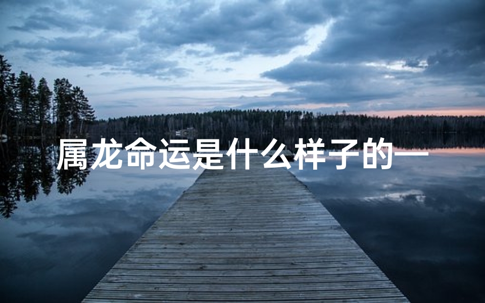 属龙命运是什么样子的—属龙人运势揭秘：命运起伏与机遇并存