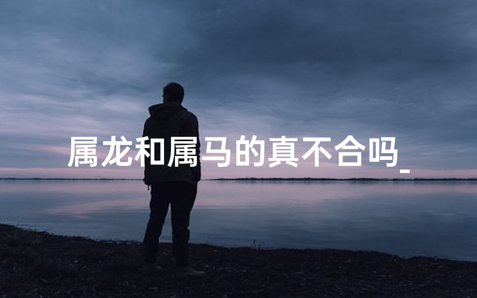 属龙和属马的真不合吗_属龙属马真不合？揭秘生肖相冲之谜