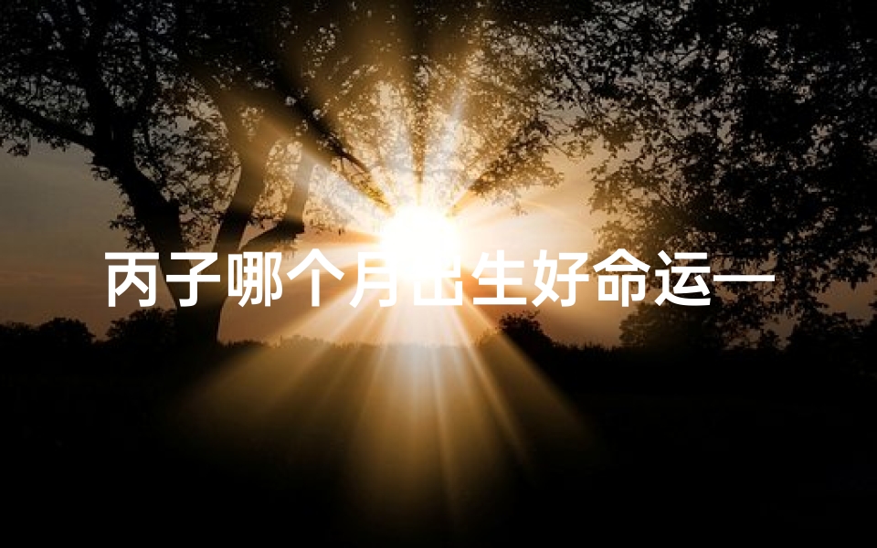 丙子哪个月出生好命运—丙子年哪个月出生命运最佳？